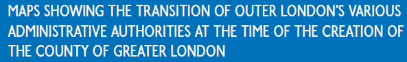 MAPS SHOWING THE TRANSITION OF OUTER LONDON’S VARIOUS 
ADMINISTRATIVE AUTHORITIES AT THE TIME OF THE CREATION OF
THE COUNTY OF GREATER LONDON
